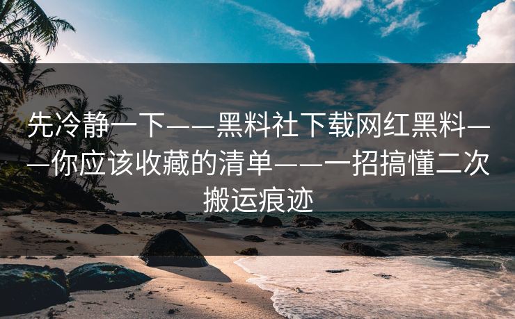 先冷静一下——黑料社下载网红黑料——你应该收藏的清单——一招搞懂二次搬运痕迹