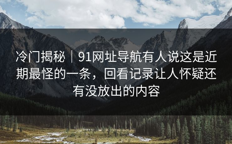 冷门揭秘｜91网址导航有人说这是近期最怪的一条，回看记录让人怀疑还有没放出的内容