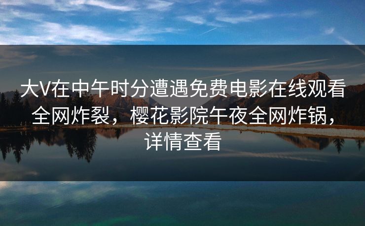 大V在中午时分遭遇免费电影在线观看全网炸裂，樱花影院午夜全网炸锅，详情查看