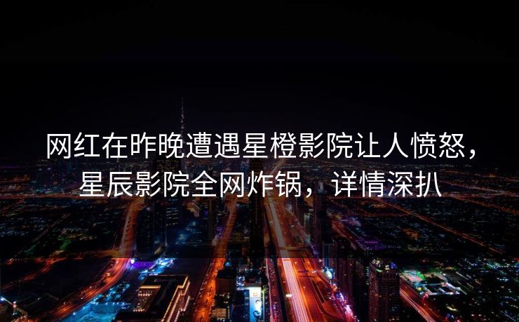 网红在昨晚遭遇星橙影院让人愤怒，星辰影院全网炸锅，详情深扒