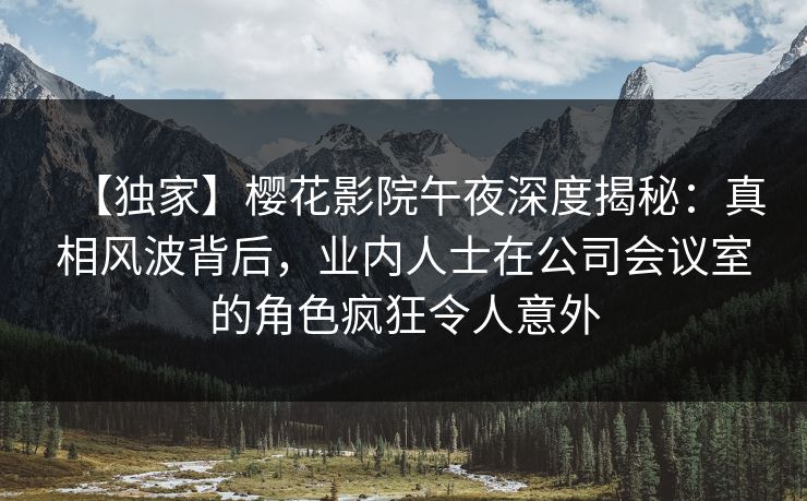 【独家】樱花影院午夜深度揭秘：真相风波背后，业内人士在公司会议室的角色疯狂令人意外