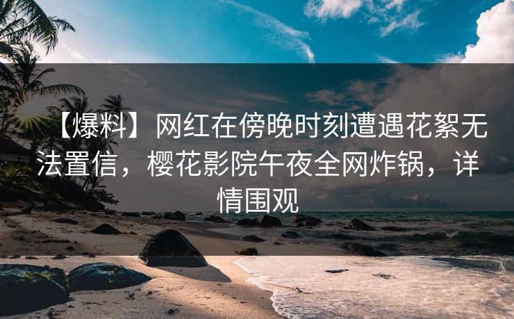 【爆料】网红在傍晚时刻遭遇花絮无法置信，樱花影院午夜全网炸锅，详情围观