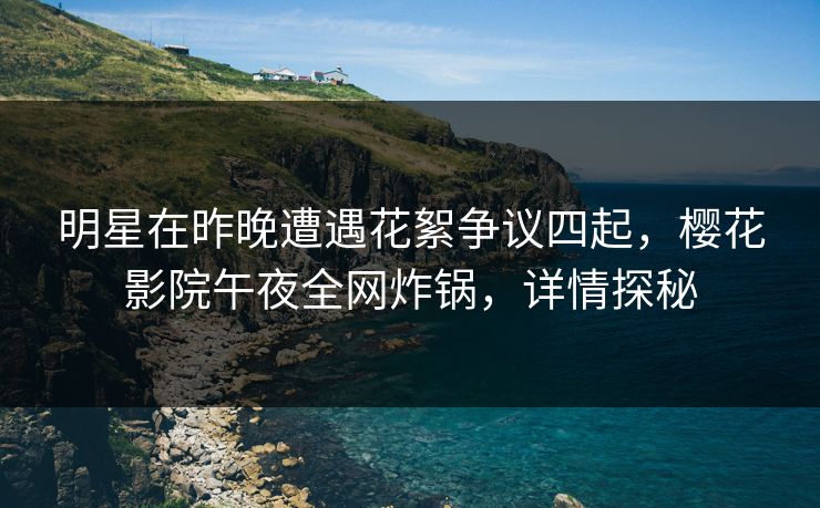 明星在昨晚遭遇花絮争议四起，樱花影院午夜全网炸锅，详情探秘