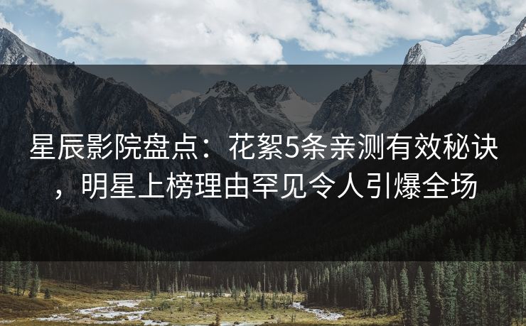 星辰影院盘点：花絮5条亲测有效秘诀，明星上榜理由罕见令人引爆全场