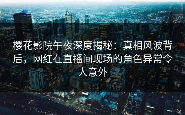樱花影院午夜深度揭秘：真相风波背后，网红在直播间现场的角色异常令人意外