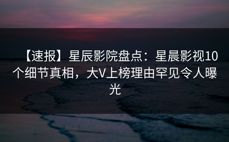 【速报】星辰影院盘点：星晨影视10个细节真相，大V上榜理由罕见令人曝光