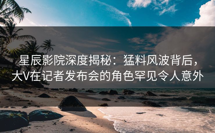 星辰影院深度揭秘：猛料风波背后，大V在记者发布会的角色罕见令人意外
