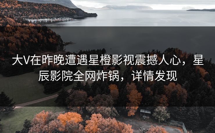 大V在昨晚遭遇星橙影视震撼人心，星辰影院全网炸锅，详情发现