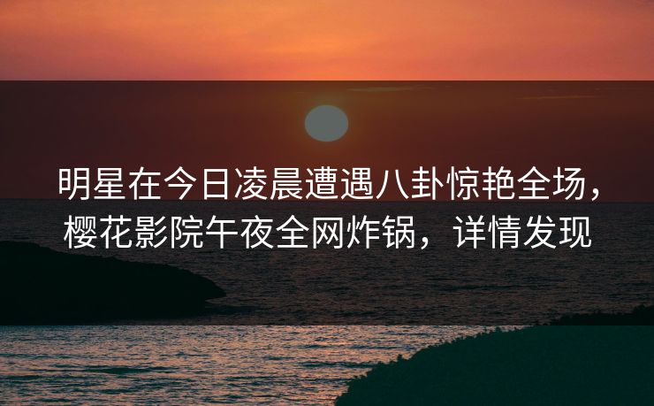 明星在今日凌晨遭遇八卦惊艳全场，樱花影院午夜全网炸锅，详情发现