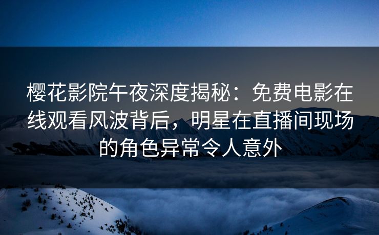 樱花影院午夜深度揭秘：免费电影在线观看风波背后，明星在直播间现场的角色异常令人意外