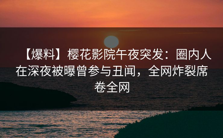 【爆料】樱花影院午夜突发：圈内人在深夜被曝曾参与丑闻，全网炸裂席卷全网