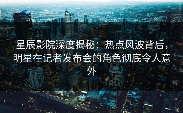 星辰影院深度揭秘：热点风波背后，明星在记者发布会的角色彻底令人意外