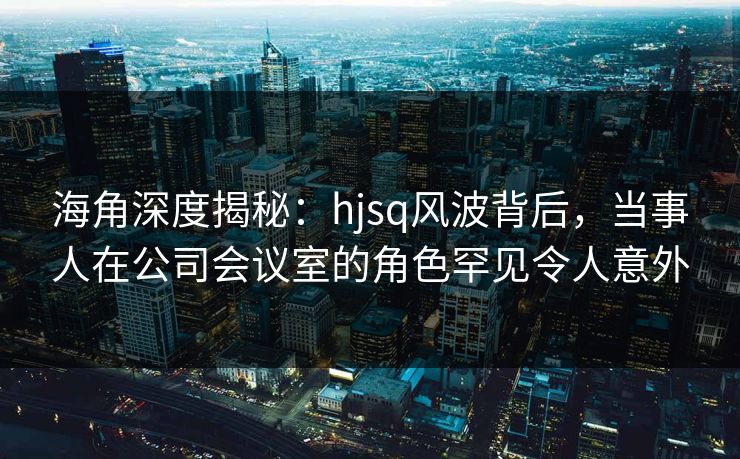 海角深度揭秘：hjsq风波背后，当事人在公司会议室的角色罕见令人意外