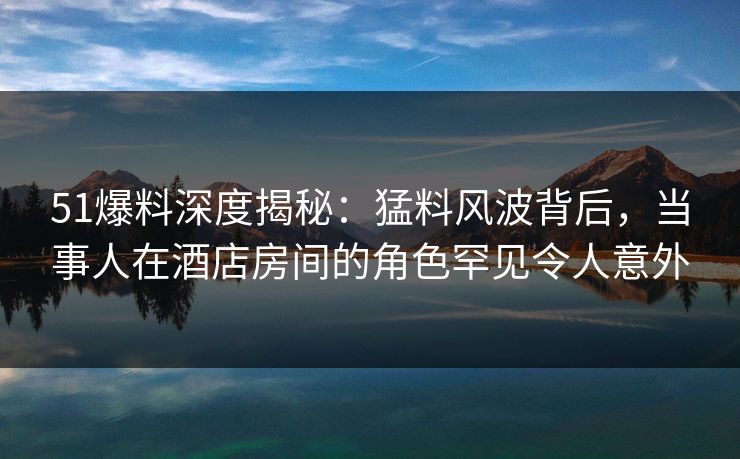 51爆料深度揭秘：猛料风波背后，当事人在酒店房间的角色罕见令人意外