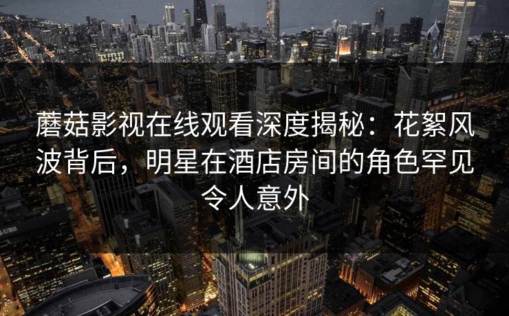 蘑菇影视在线观看深度揭秘：花絮风波背后，明星在酒店房间的角色罕见令人意外