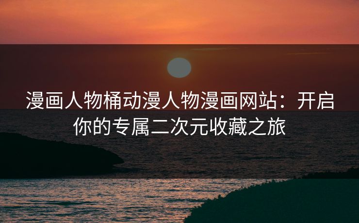 漫画人物桶动漫人物漫画网站：开启你的专属二次元收藏之旅