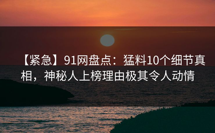 【紧急】91网盘点:猛料10个细节真相,神秘人上榜理由极其令人动情