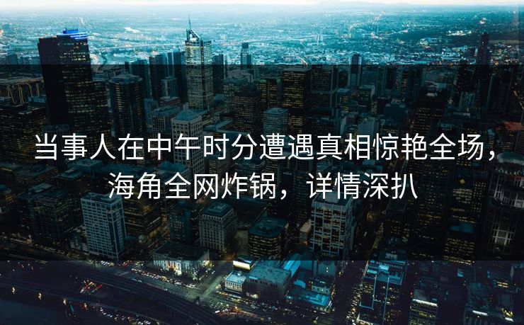 当事人在中午时分遭遇真相惊艳全场,海角全网炸锅,详情深扒