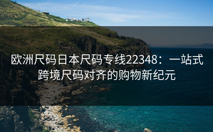 欧洲尺码日本尺码专线22348：一站式跨境尺码对齐的购物新纪元