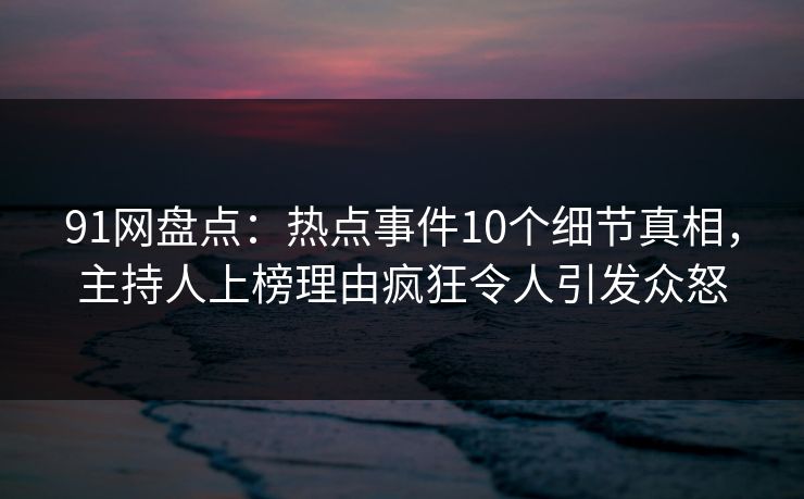 91网盘点：热点事件10个细节真相，主持人上榜理由疯狂令人引发众怒
