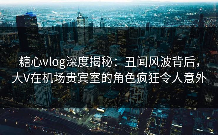 糖心vlog深度揭秘:丑闻风波背后,大V在机场贵宾室的角色疯狂令人意外