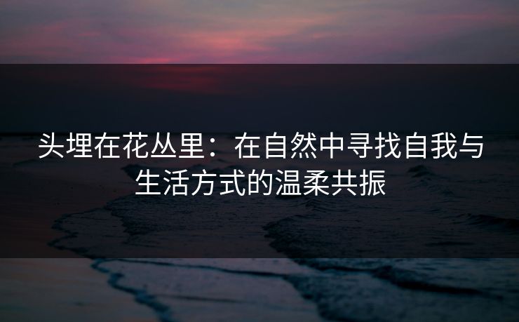 头埋在花丛里：在自然中寻找自我与生活方式的温柔共振
