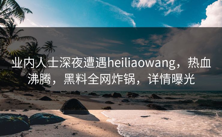 业内人士深夜遭遇heiliaowang,热血沸腾,黑料全网炸锅,详情曝光