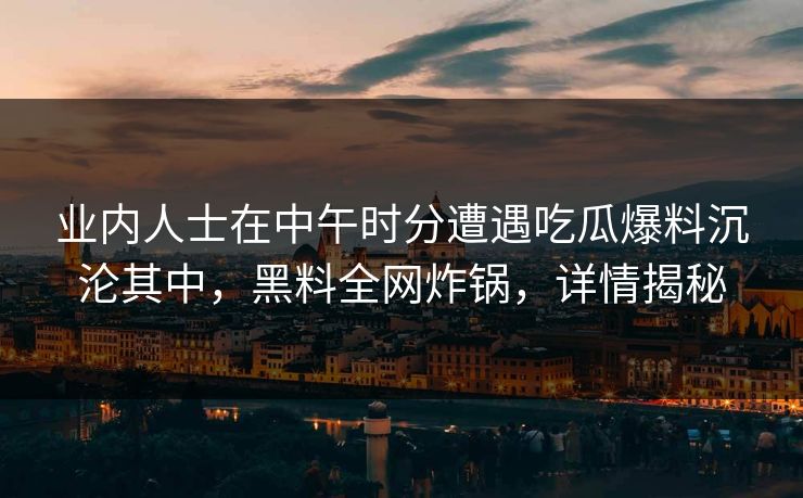 业内人士在中午时分遭遇吃瓜爆料沉沦其中,黑料全网炸锅,详情揭秘 业内人士在中午时分遭遇吃瓜爆料沉沦其中,黑料全网炸锅,详情揭秘