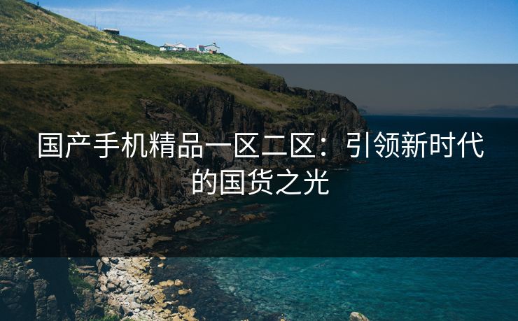 国产手机精品一区二区：引领新时代的国货之光