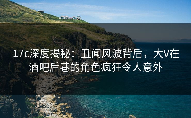 17c深度揭秘:丑闻风波背后,大V在酒吧后巷的角色疯狂令人意外 17c深度揭秘:丑闻风波背后,大V在酒吧后巷的角色疯狂令人意外