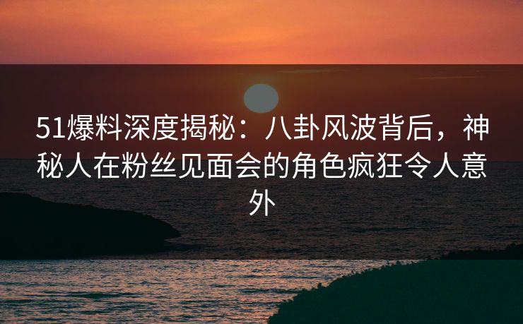 51爆料深度揭秘:八卦风波背后,神秘人在粉丝见面会的角色疯狂令人意外 51爆料深度揭秘:八卦风波背后,神秘人在粉丝见面会的角色疯狂令人意外