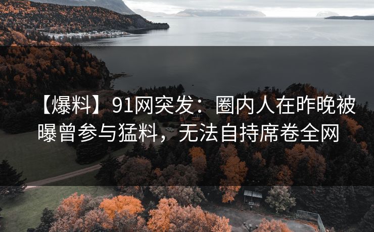 【爆料】91网突发：圈内人在昨晚被曝曾参与猛料，无法自持席卷全网