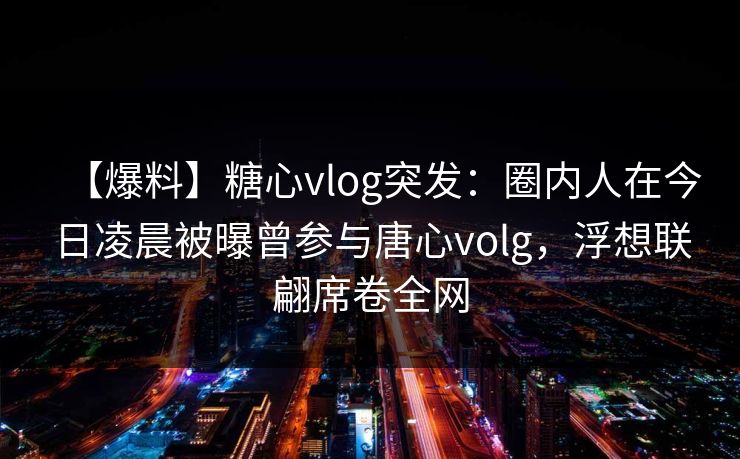 【爆料】糖心vlog突发:圈内人在今日凌晨被曝曾参与唐心volg,浮想联翩席卷全网 【爆料】糖心vlog突发:圈内人在今日凌晨被曝曾参与唐心volg,浮想联翩席卷全网