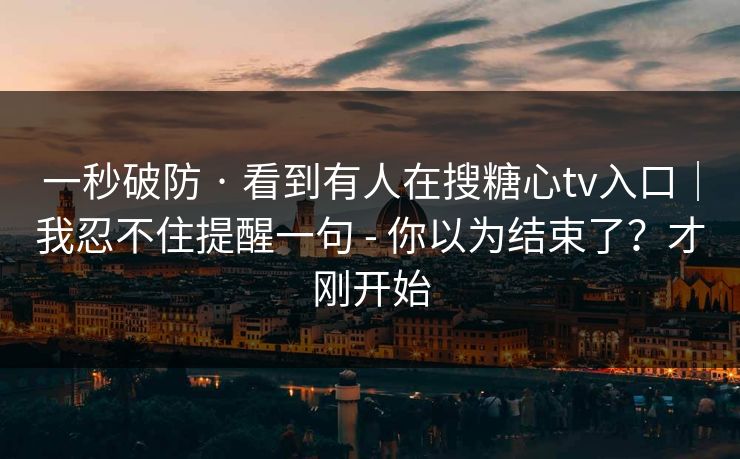 一秒破防 · 看到有人在搜糖心tv入口｜我忍不住提醒一句 - 你以为结束了？才刚开始