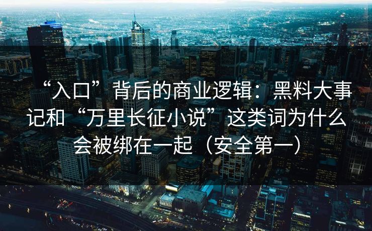 “入口”背后的商业逻辑：黑料大事记和“万里长征小说”这类词为什么会被绑在一起（安全第一）