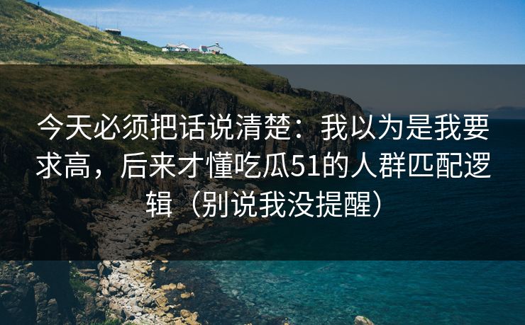 今天必须把话说清楚:我以为是我要求高,后来才懂吃瓜51的人群匹配逻辑(别说我没提醒) 今天必须把话说清楚:我以为是我要求高,后来才懂吃瓜51的人群匹配逻辑(别说我没提醒)