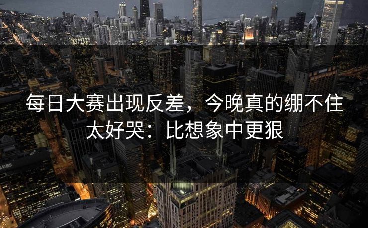每日大赛出现反差,今晚真的绷不住太好哭:比想象中更狠 每日大赛出现反差,今晚真的绷不住太好哭:比想象中更狠