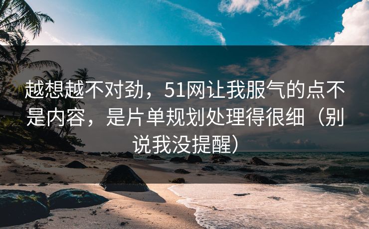 越想越不对劲，51网让我服气的点不是内容，是片单规划处理得很细（别说我没提醒）