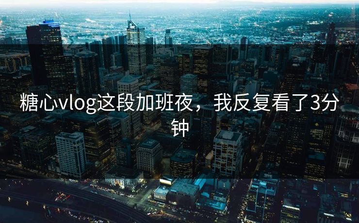 糖心vlog这段加班夜，我反复看了3分钟